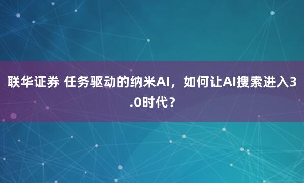 联华证券 任务驱动的纳米AI，如何让AI搜索进入3.0时代？