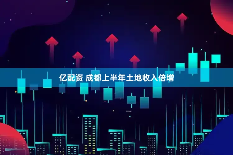 亿配资 成都上半年土地收入倍增