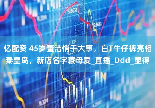 亿配资 45岁董洁悄干大事，白T牛仔裤亮相秦皇岛，新店名字藏母爱_直播_Ddd_显得