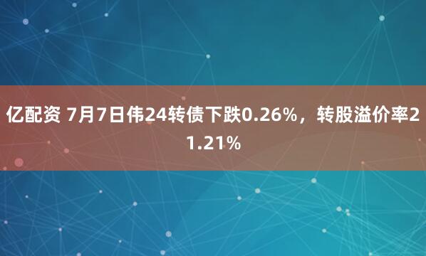 亿配资 7月7日伟24转债下跌0.26%，转股溢价率21.21%