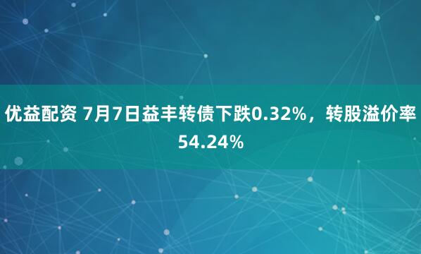 优益配资 7月7日益丰转债下跌0.32%，转股溢价率54.24%