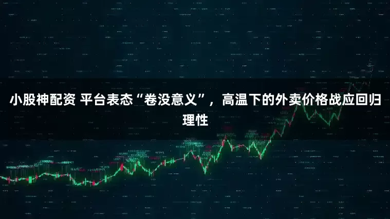 小股神配资 平台表态“卷没意义”，高温下的外卖价格战应回归理性