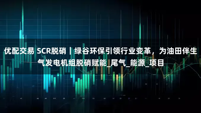 优配交易 SCR脱硝｜绿谷环保引领行业变革，为油田伴生气发电机组脱硝赋能_尾气_能源_项目