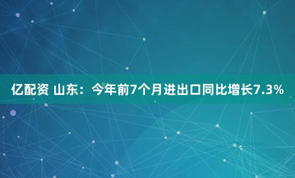 亿配资 山东：今年前7个月进出口同比增长7.3%