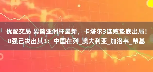 优配交易 男篮亚洲杯最新，卡塔尔3连败垫底出局！8强已决出其3：中国在列_澳大利亚_加洛韦_希基