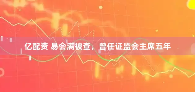 亿配资 易会满被查，曾任证监会主席五年