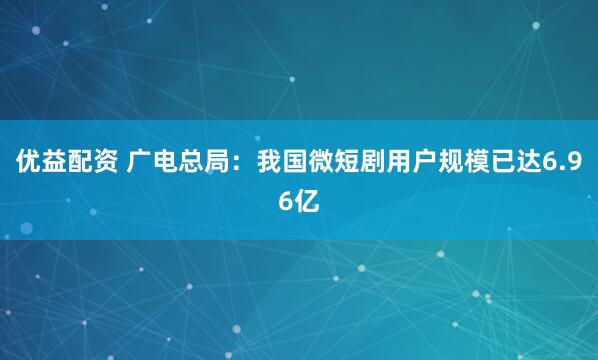 优益配资 广电总局：我国微短剧用户规模已达6.96亿