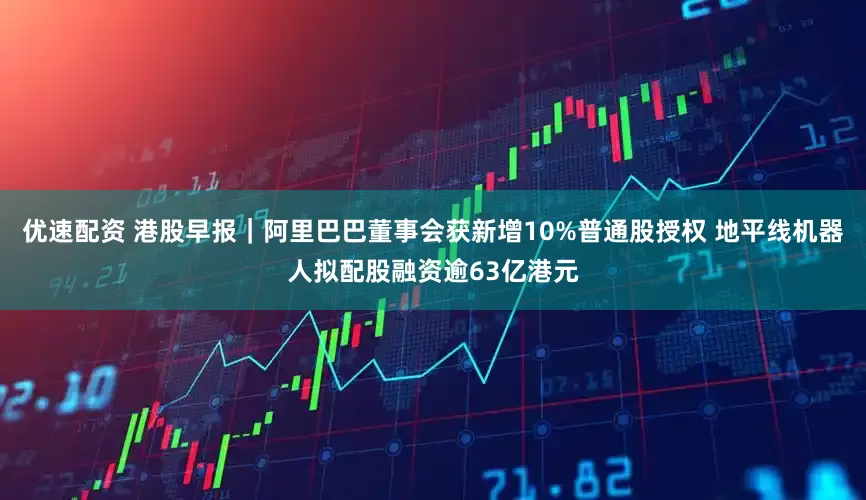 优速配资 港股早报｜阿里巴巴董事会获新增10%普通股授权 地平线机器人拟配股融资逾63亿港元