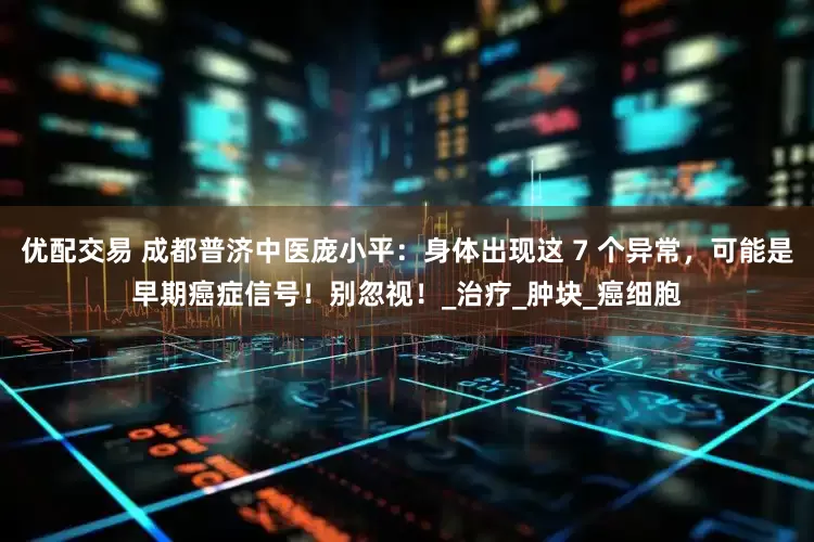 优配交易 成都普济中医庞小平：身体出现这 7 个异常，可能是早期癌症信号！别忽视！_治疗_肿块_癌细胞