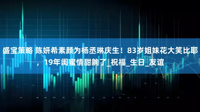 盛宝策略 陈妍希素颜为杨丞琳庆生！83岁姐妹花大笑比耶，19年闺蜜情甜齁了_祝福_生日_友谊