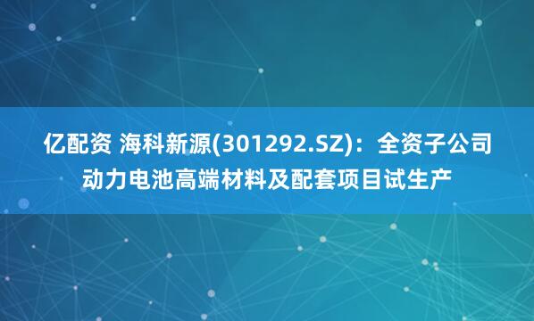 亿配资 海科新源(301292.SZ)：全资子公司动力电池高端材料及配套项目试生产