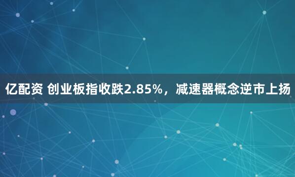 亿配资 创业板指收跌2.85%，减速器概念逆市上扬