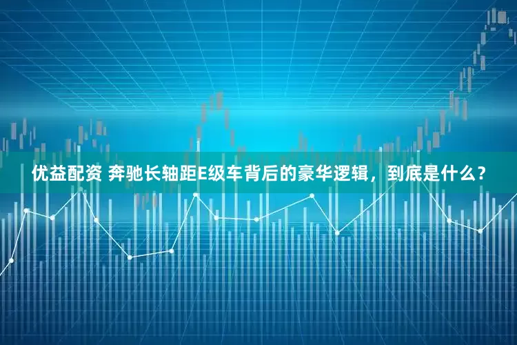 优益配资 奔驰长轴距E级车背后的豪华逻辑，到底是什么？
