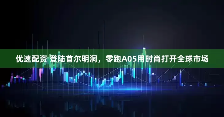 优速配资 登陆首尔明洞，零跑A05用时尚打开全球市场
