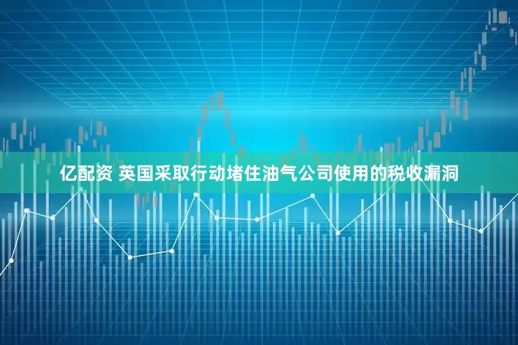 亿配资 英国采取行动堵住油气公司使用的税收漏洞